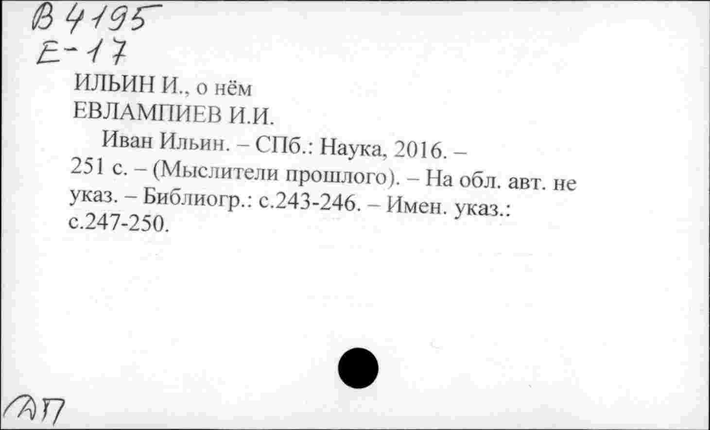 ﻿в
е.-л
ИЛЬИН И., о нём
ЕВЛАМПИЕВ И.И.
Иван Ильин. - СПб.: Наука, 2016. -
251 с. - (Мыслители прошлого). - На обл. авт не указ. - Библиогр.: с.243-246. - Имен, указ • с.247-250.	У
